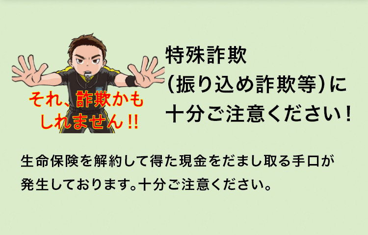 特殊詐欺（振り込め詐欺等）に十分ご注意ください！生命保険を解約して得た現金をだまし取る手口が発生しております。十分ご注意ください。